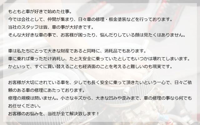 もともと車が好きで始めた仕事。今では会社として、仲間が集まり、日々車の修理・板金塗装などを行っております。当社のスタッフは皆、車の事が大好きです。そんな大好きな車の事で、お客様が困ったり、悩んだりしている顔は見たくはありません。車は私たちにとって大きな財産であると同時に、消耗品でもあります。車に乗れば乗っただけ消耗し、たとえ安全に乗っていたとしてもいつかは壊れてしまいます。かといって、すぐに買い替えることも経済面のことを考えると難しいのも現実です。お客様が大切にされている車を、少しでも長く安全に乗って頂きたいという一心で、日々ご依頼のある車の修理にあたっております。修理の規模は問いません。小さなキズから、大きな凹みや歪みまで、車の修理の事なら何でもお任せください。お客様のお悩みを、当社が全て解決致します！